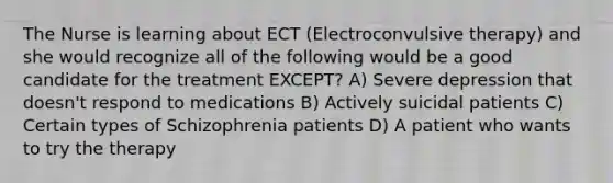 The Nurse is learning about ECT (Electroconvulsive therapy) and she would recognize all of the following would be a good candidate for the treatment EXCEPT? A) Severe depression that doesn't respond to medications B) Actively suicidal patients C) Certain types of Schizophrenia patients D) A patient who wants to try the therapy