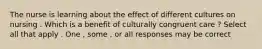 The nurse is learning about the effect of different cultures on nursing . Which is a benefit of culturally congruent care ? Select all that apply . One , some , or all responses may be correct