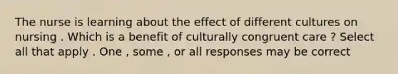 The nurse is learning about the effect of different cultures on nursing . Which is a benefit of culturally congruent care ? Select all that apply . One , some , or all responses may be correct