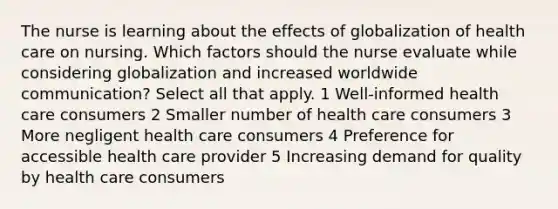 The nurse is learning about the effects of globalization of health care on nursing. Which factors should the nurse evaluate while considering globalization and increased worldwide communication? Select all that apply. 1 Well-informed health care consumers 2 Smaller number of health care consumers 3 More negligent health care consumers 4 Preference for accessible health care provider 5 Increasing demand for quality by health care consumers