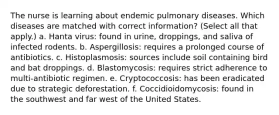 The nurse is learning about endemic pulmonary diseases. Which diseases are matched with correct information? (Select all that apply.) a. Hanta virus: found in urine, droppings, and saliva of infected rodents. b. Aspergillosis: requires a prolonged course of antibiotics. c. Histoplasmosis: sources include soil containing bird and bat droppings. d. Blastomycosis: requires strict adherence to multi-antibiotic regimen. e. Cryptococcosis: has been eradicated due to strategic deforestation. f. Coccidioidomycosis: found in the southwest and far west of the United States.