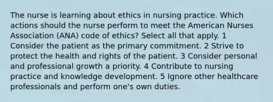 The nurse is learning about ethics in nursing practice. Which actions should the nurse perform to meet the American Nurses Association (ANA) code of ethics? Select all that apply. 1 Consider the patient as the primary commitment. 2 Strive to protect the health and rights of the patient. 3 Consider personal and professional growth a priority. 4 Contribute to nursing practice and knowledge development. 5 Ignore other healthcare professionals and perform one's own duties.