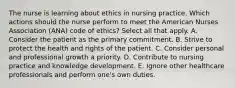 The nurse is learning about ethics in nursing practice. Which actions should the nurse perform to meet the American Nurses Association (ANA) code of ethics? Select all that apply. A. Consider the patient as the primary commitment. B. Strive to protect the health and rights of the patient. C. Consider personal and professional growth a priority. D. Contribute to nursing practice and knowledge development. E. Ignore other healthcare professionals and perform one's own duties.