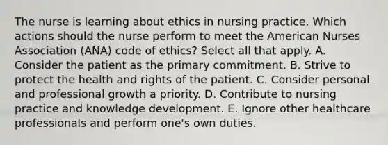 The nurse is learning about ethics in nursing practice. Which actions should the nurse perform to meet the American Nurses Association (ANA) code of ethics? Select all that apply. A. Consider the patient as the primary commitment. B. Strive to protect the health and rights of the patient. C. Consider personal and professional growth a priority. D. Contribute to nursing practice and knowledge development. E. Ignore other healthcare professionals and perform one's own duties.