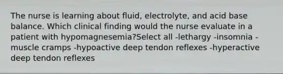 The nurse is learning about fluid, electrolyte, and acid base balance. Which clinical finding would the nurse evaluate in a patient with hypomagnesemia?Select all -lethargy -insomnia -muscle cramps -hypoactive deep tendon reflexes -hyperactive deep tendon reflexes