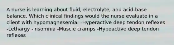 A nurse is learning about fluid, electrolyte, and acid-base balance. Which clinical findings would the nurse evaluate in a client with hypomagnesemia: -Hyperactive deep tendon reflexes -Lethargy -Insomnia -Muscle cramps -Hypoactive deep tendon reflexes