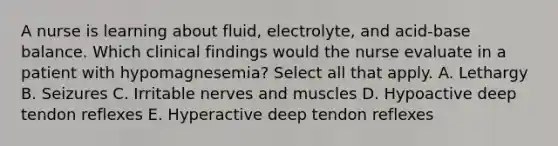 A nurse is learning about fluid, electrolyte, and acid-base balance. Which clinical findings would the nurse evaluate in a patient with hypomagnesemia? Select all that apply. A. Lethargy B. Seizures C. Irritable nerves and muscles D. Hypoactive deep tendon reflexes E. Hyperactive deep tendon reflexes