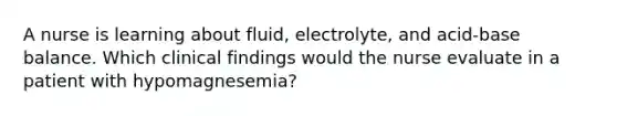 A nurse is learning about fluid, electrolyte, and acid-base balance. Which clinical findings would the nurse evaluate in a patient with hypomagnesemia?