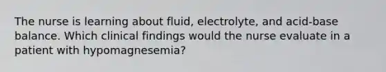 The nurse is learning about fluid, electrolyte, and acid-base balance. Which clinical findings would the nurse evaluate in a patient with hypomagnesemia?