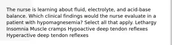 The nurse is learning about fluid, electrolyte, and acid-base balance. Which clinical findings would the nurse evaluate in a patient with hypomagnesemia? Select all that apply. Lethargy Insomnia Muscle cramps Hypoactive deep tendon reflexes Hyperactive deep tendon reflexes