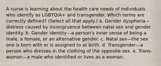 A nurse is learning about the health care needs of individuals who identify as LGBTQIA+ and transgender. Which terms are correctly defined? (Select all that apply.) a. Gender dysphoria—distress caused by incongruence between natal sex and gender identity. b. Gender identity—a person's inner sense of being a male, a female, or an alternative gender. c. Natal sex—the sex one is born with or is assigned to at birth. d. Transgender—a person who dresses in the clothing of the opposite sex. e. Trans-woman—a male who identified or lives as a woman.