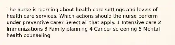 The nurse is learning about health care settings and levels of health care services. Which actions should the nurse perform under preventive care? Select all that apply. 1 Intensive care 2 Immunizations 3 Family planning 4 Cancer screening 5 Mental health counseling