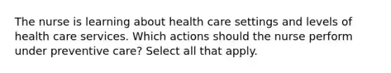 The nurse is learning about health care settings and levels of health care services. Which actions should the nurse perform under preventive care? Select all that apply.