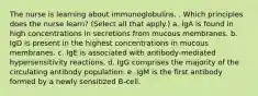 The nurse is learning about immunoglobulins. . Which principles does the nurse learn? (Select all that apply.) a. IgA is found in high concentrations in secretions from mucous membranes. b. IgD is present in the highest concentrations in mucous membranes. c. IgE is associated with antibody-mediated hypersensitivity reactions. d. IgG comprises the majority of the circulating antibody population. e. IgM is the first antibody formed by a newly sensitized B-cell.