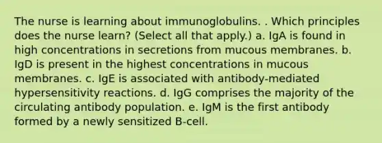 The nurse is learning about immunoglobulins. . Which principles does the nurse learn? (Select all that apply.) a. IgA is found in high concentrations in secretions from mucous membranes. b. IgD is present in the highest concentrations in mucous membranes. c. IgE is associated with antibody-mediated hypersensitivity reactions. d. IgG comprises the majority of the circulating antibody population. e. IgM is the first antibody formed by a newly sensitized B-cell.