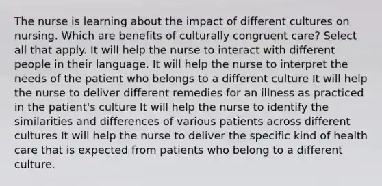 The nurse is learning about the impact of different cultures on nursing. Which are benefits of culturally congruent care? Select all that apply. It will help the nurse to interact with different people in their language. It will help the nurse to interpret the needs of the patient who belongs to a different culture It will help the nurse to deliver different remedies for an illness as practiced in the patient's culture It will help the nurse to identify the similarities and differences of various patients across different cultures It will help the nurse to deliver the specific kind of health care that is expected from patients who belong to a different culture.