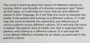 The nurse is learning about the impact of different cultures on nursing. Which are benefits of culturally congruent care? Select all that apply. A) It will help the nurse interact with different people in their language. B) It will help the nurse to interpret the needs of the patient who belongs to a different culture. C) It will help the nurse to identify the similarities and differences of various patients across different cultures. D) It will help the nurse to deliver the specific kind of health care that is expected from patients who belong to a different culture. E) It will help the nurse deliver different remedies for an illness as practiced in the patient's culture.