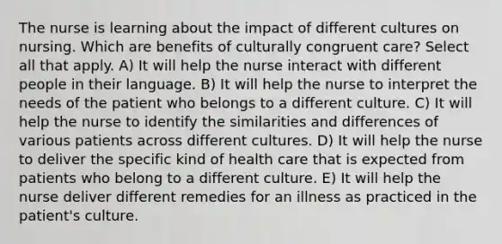 The nurse is learning about the impact of different cultures on nursing. Which are benefits of culturally congruent care? Select all that apply. A) It will help the nurse interact with different people in their language. B) It will help the nurse to interpret the needs of the patient who belongs to a different culture. C) It will help the nurse to identify the similarities and differences of various patients across different cultures. D) It will help the nurse to deliver the specific kind of health care that is expected from patients who belong to a different culture. E) It will help the nurse deliver different remedies for an illness as practiced in the patient's culture.