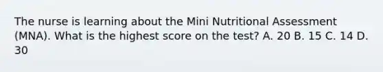 The nurse is learning about the Mini Nutritional Assessment (MNA). What is the highest score on the test? A. 20 B. 15 C. 14 D. 30