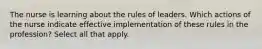 The nurse is learning about the rules of leaders. Which actions of the nurse indicate effective implementation of these rules in the profession? Select all that apply.