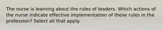 The nurse is learning about the rules of leaders. Which actions of the nurse indicate effective implementation of these rules in the profession? Select all that apply.