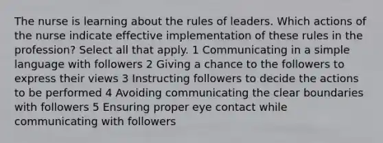 The nurse is learning about the rules of leaders. Which actions of the nurse indicate effective implementation of these rules in the profession? Select all that apply. 1 Communicating in a simple language with followers 2 Giving a chance to the followers to express their views 3 Instructing followers to decide the actions to be performed 4 Avoiding communicating the clear boundaries with followers 5 Ensuring proper eye contact while communicating with followers