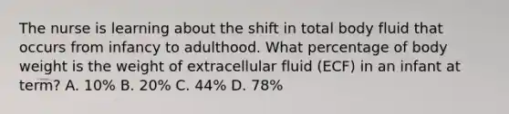 The nurse is learning about the shift in total body fluid that occurs from infancy to adulthood. What percentage of body weight is the weight of extracellular fluid (ECF) in an infant at term? A. 10% B. 20% C. 44% D. 78%