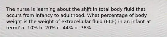 The nurse is learning about the shift in total body fluid that occurs from infancy to adulthood. What percentage of body weight is the weight of extracellular fluid (ECF) in an infant at term? a. 10% b. 20% c. 44% d. 78%