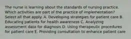 The nurse is learning about the standards of nursing practice. Which activities are part of the practice of implementation? Select all that apply. A. Developing strategies for patient care B. Educating patients for health awareness C. Analyzing assessment data for diagnosis D. Using therapeutic procedures for patient care E. Providing consultation to enhance patient care