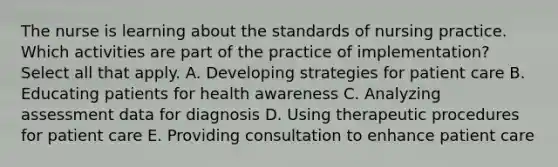 The nurse is learning about the standards of nursing practice. Which activities are part of the practice of implementation? Select all that apply. A. Developing strategies for patient care B. Educating patients for health awareness C. Analyzing assessment data for diagnosis D. Using therapeutic procedures for patient care E. Providing consultation to enhance patient care