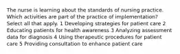 The nurse is learning about the standards of nursing practice. Which activities are part of the practice of implementation? Select all that apply. 1 Developing strategies for patient care 2 Educating patients for health awareness 3 Analyzing assessment data for diagnosis 4 Using therapeutic procedures for patient care 5 Providing consultation to enhance patient care