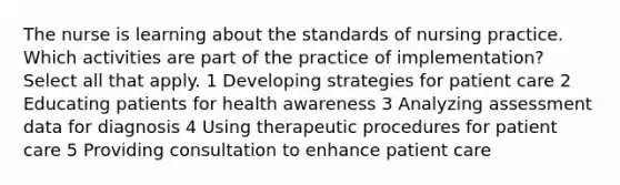 The nurse is learning about the standards of nursing practice. Which activities are part of the practice of implementation? Select all that apply. 1 Developing strategies for patient care 2 Educating patients for health awareness 3 Analyzing assessment data for diagnosis 4 Using therapeutic procedures for patient care 5 Providing consultation to enhance patient care