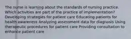 The nurse is learning about the standards of nursing practice. Which activities are part of the practice of implementation? Developing strategies for patient care Educating patients for health awareness Analyzing assessment data for diagnosis Using therapeutic procedures for patient care Providing consultation to enhance patient care