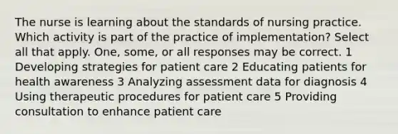 The nurse is learning about the standards of nursing practice. Which activity is part of the practice of implementation? Select all that apply. One, some, or all responses may be correct. 1 Developing strategies for patient care 2 Educating patients for health awareness 3 Analyzing assessment data for diagnosis 4 Using therapeutic procedures for patient care 5 Providing consultation to enhance patient care