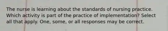 The nurse is learning about the standards of nursing practice. Which activity is part of the practice of implementation? Select all that apply. One, some, or all responses may be correct.