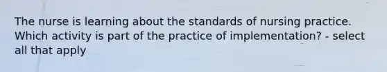 The nurse is learning about the standards of nursing practice. Which activity is part of the practice of implementation? - select all that apply