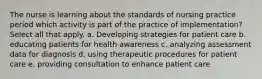 The nurse is learning about the standards of nursing practice period which activity is part of the practice of implementation? Select all that apply. a. Developing strategies for patient care b. educating patients for health awareness c. analyzing assessment data for diagnosis d. using therapeutic procedures for patient care e. providing consultation to enhance patient care