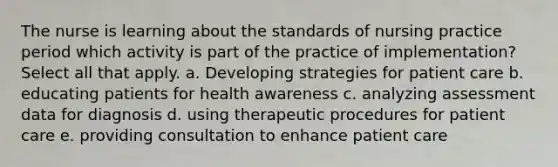 The nurse is learning about the standards of nursing practice period which activity is part of the practice of implementation? Select all that apply. a. Developing strategies for patient care b. educating patients for health awareness c. analyzing assessment data for diagnosis d. using therapeutic procedures for patient care e. providing consultation to enhance patient care