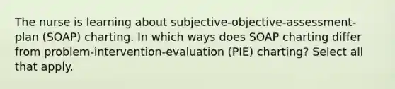 The nurse is learning about subjective-objective-assessment-plan (SOAP) charting. In which ways does SOAP charting differ from problem-intervention-evaluation (PIE) charting? Select all that apply.