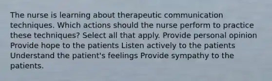 The nurse is learning about therapeutic communication techniques. Which actions should the nurse perform to practice these techniques? Select all that apply. Provide personal opinion Provide hope to the patients Listen actively to the patients Understand the patient's feelings Provide sympathy to the patients.