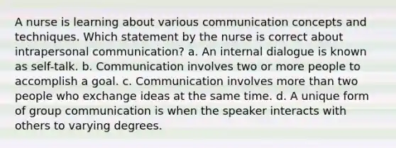 A nurse is learning about various communication concepts and techniques. Which statement by the nurse is correct about intrapersonal communication? a. An internal dialogue is known as self-talk. b. Communication involves two or more people to accomplish a goal. c. Communication involves more than two people who exchange ideas at the same time. d. A unique form of group communication is when the speaker interacts with others to varying degrees.