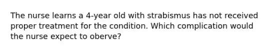 The nurse learns a 4-year old with strabismus has not received proper treatment for the condition. Which complication would the nurse expect to oberve?