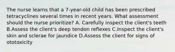 The nurse learns that a 7-year-old child has been prescribed tetracyclines several times in recent years. What assessment should the nurse prioritize? A. Carefully inspect the client's teeth B.Assess the client's deep tendon reflexes C.Inspect the client's skin and sclerae for jaundice D.Assess the client for signs of ototoxicity