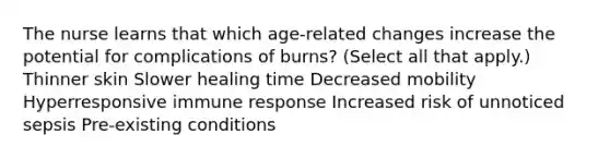 The nurse learns that which age-related changes increase the potential for complications of burns? (Select all that apply.) Thinner skin Slower healing time Decreased mobility Hyperresponsive immune response Increased risk of unnoticed sepsis Pre-existing conditions