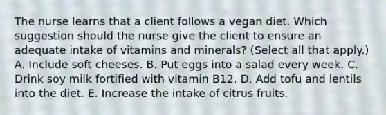 The nurse learns that a client follows a vegan diet. Which suggestion should the nurse give the client to ensure an adequate intake of vitamins and​ minerals? (Select all that​ apply.) A. Include soft cheeses. B. Put eggs into a salad every week. C. Drink soy milk fortified with vitamin B12. D. Add tofu and lentils into the diet. E. Increase the intake of citrus fruits.