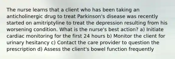 The nurse learns that a client who has been taking an anticholinergic drug to treat Parkinson's disease was recently started on amitriptyline to treat the depression resulting from his worsening condition. What is the nurse's best action? a) Initiate cardiac monitoring for the first 24 hours b) Monitor the client for urinary hesitancy c) Contact the care provider to question the prescription d) Assess the client's bowel function frequently