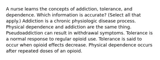 A nurse learns the concepts of addiction, tolerance, and dependence. Which information is accurate? (Select all that apply.) Addiction is a chronic physiologic disease process. Physical dependence and addiction are the same thing. Pseudoaddiction can result in withdrawal symptoms. Tolerance is a normal response to regular opioid use. Tolerance is said to occur when opioid effects decrease. Physical dependence occurs after repeated doses of an opioid.