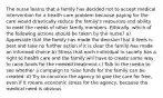 The nurse learns that a family has decided not to accept medical intervention for a health care problem because paying for the care would drastically reduce the family's resources and ability to meet the needs of other family members. Ethically, which of the following actions should be taken by the nurse? a) Appreciate that the family has made the decision that it feels is best and take no further action if it is clear the family has made an informed choice b) Stress that each individual in society has a right to health care and the family will have to create some way to raise funds for the needed treatment c) Talk to the media to see whether a campaign to raise funds for the family can be created. d) Try to convince the agency to give the care for free, even if it means economic stress for the agency, because the medical need is obvious