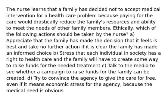 The nurse learns that a family has decided not to accept medical intervention for a health care problem because paying for the care would drastically reduce the family's resources and ability to meet the needs of other family members. Ethically, which of the following actions should be taken by the nurse? a) Appreciate that the family has made the decision that it feels is best and take no further action if it is clear the family has made an informed choice b) Stress that each individual in society has a right to health care and the family will have to create some way to raise funds for the needed treatment c) Talk to the media to see whether a campaign to raise funds for the family can be created. d) Try to convince the agency to give the care for free, even if it means economic stress for the agency, because the medical need is obvious