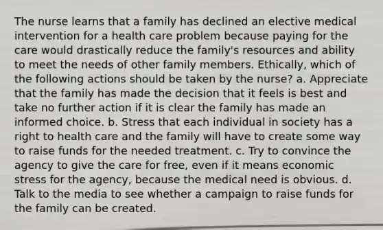 The nurse learns that a family has declined an elective medical intervention for a health care problem because paying for the care would drastically reduce the family's resources and ability to meet the needs of other family members. Ethically, which of the following actions should be taken by the nurse? a. Appreciate that the family has made the decision that it feels is best and take no further action if it is clear the family has made an informed choice. b. Stress that each individual in society has a right to health care and the family will have to create some way to raise funds for the needed treatment. c. Try to convince the agency to give the care for free, even if it means economic stress for the agency, because the medical need is obvious. d. Talk to the media to see whether a campaign to raise funds for the family can be created.